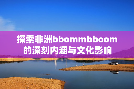 探索非洲bbommbboom的深刻内涵与文化影响