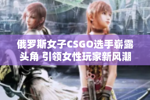 俄罗斯女子CSGO选手崭露头角 引领女性玩家新风潮