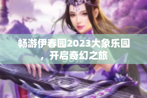 畅游伊春园2023大象乐园，开启奇幻之旅