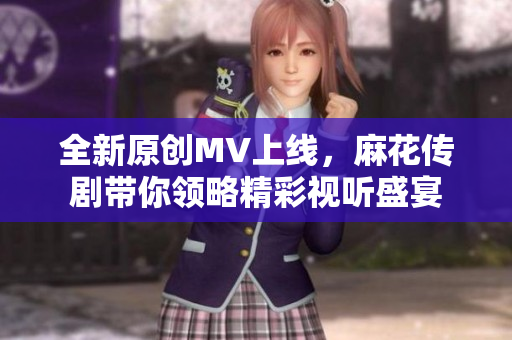 全新原创MV上线，麻花传剧带你领略精彩视听盛宴