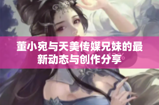 董小宛与天美传媒兄妹的最新动态与创作分享