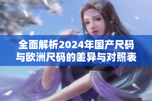 全面解析2024年国产尺码与欧洲尺码的差异与对照表