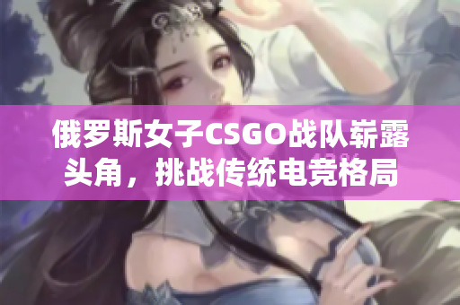 俄罗斯女子CSGO战队崭露头角，挑战传统电竞格局