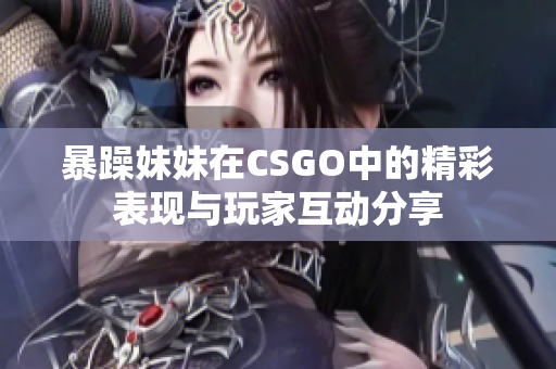 暴躁妹妹在CSGO中的精彩表现与玩家互动分享