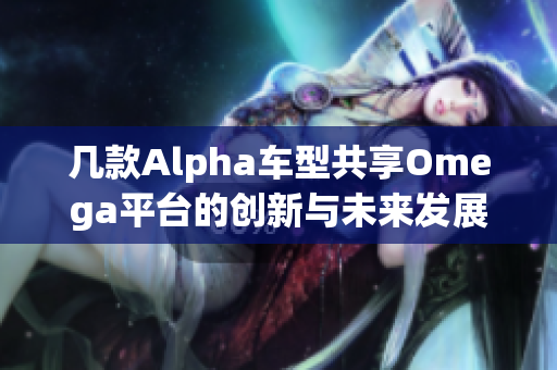 几款Alpha车型共享Omega平台的创新与未来发展解析