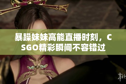 暴躁妹妹高能直播时刻，CSGO精彩瞬间不容错过