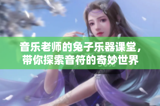 音乐老师的兔子乐器课堂，带你探索音符的奇妙世界