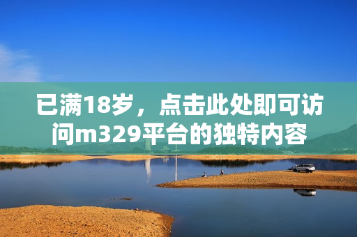 已满18岁，点击此处即可访问m329平台的独特内容