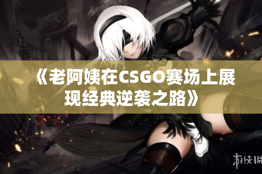 《老阿姨在CSGO赛场上展现经典逆袭之路》