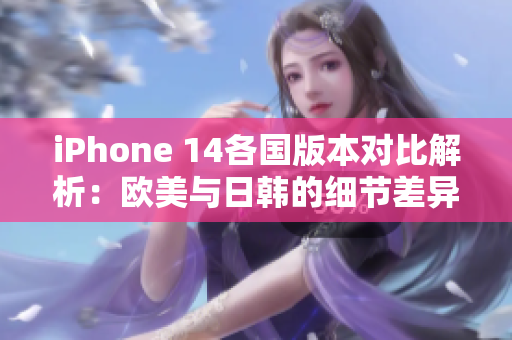 iPhone 14各国版本对比解析：欧美与日韩的细节差异