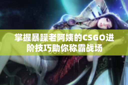 掌握暴躁老阿姨的CSGO进阶技巧助你称霸战场