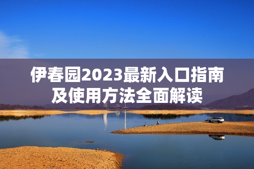 伊春园2023最新入口指南及使用方法全面解读