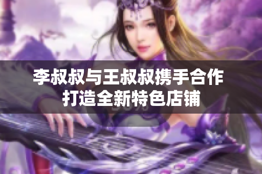 李叔叔与王叔叔携手合作 打造全新特色店铺