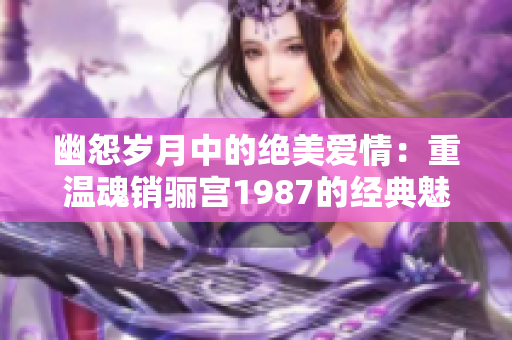 幽怨岁月中的绝美爱情：重温魂销骊宫1987的经典魅力