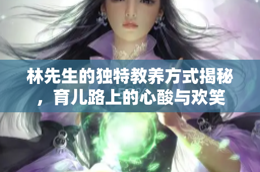 林先生的独特教养方式揭秘，育儿路上的心酸与欢笑