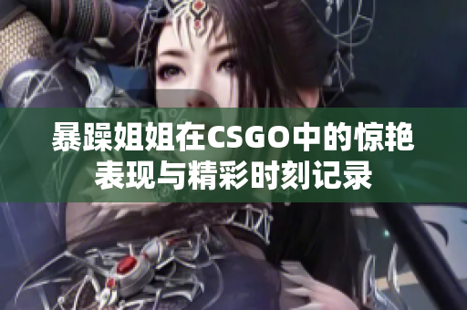 暴躁姐姐在CSGO中的惊艳表现与精彩时刻记录