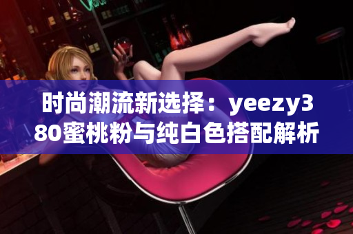 时尚潮流新选择：yeezy380蜜桃粉与纯白色搭配解析