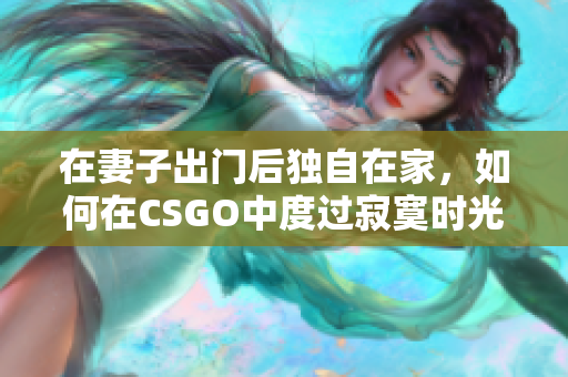 在妻子出门后独自在家，如何在CSGO中度过寂寞时光