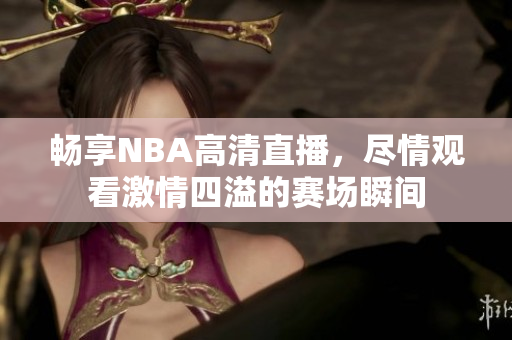 畅享NBA高清直播，尽情观看激情四溢的赛场瞬间