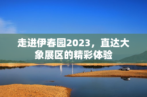 走进伊春园2023，直达大象展区的精彩体验