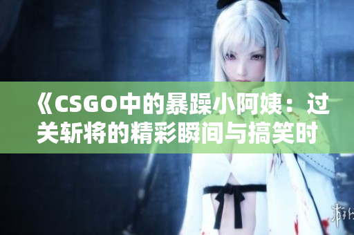 《CSGO中的暴躁小阿姨：过关斩将的精彩瞬间与搞笑时刻》