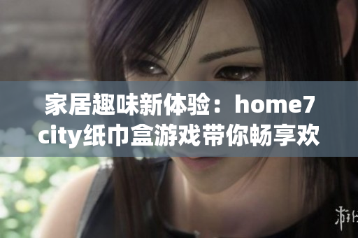 家居趣味新体验：home7city纸巾盒游戏带你畅享欢乐时光