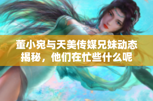 董小宛与天美传媒兄妹动态揭秘，他们在忙些什么呢