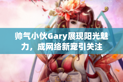 帅气小伙Gary展现阳光魅力，成网络新宠引关注