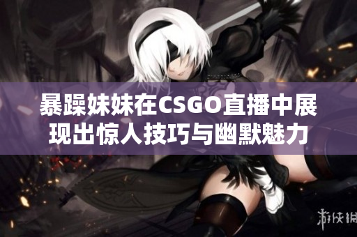 暴躁妹妹在CSGO直播中展现出惊人技巧与幽默魅力