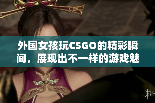 外国女孩玩CSGO的精彩瞬间，展现出不一样的游戏魅力