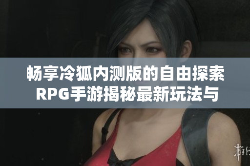 畅享冷狐内测版的自由探索 RPG手游揭秘最新玩法与特色