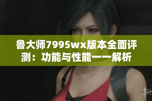 鲁大师7995wx版本全面评测：功能与性能一一解析