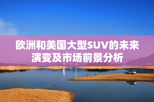 欧洲和美国大型SUV的未来演变及市场前景分析