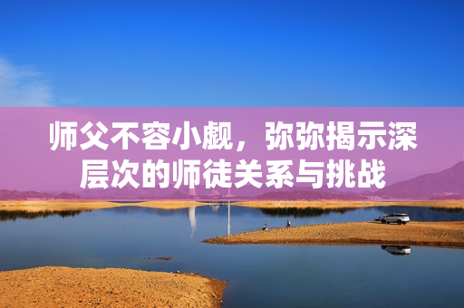 师父不容小觑，弥弥揭示深层次的师徒关系与挑战