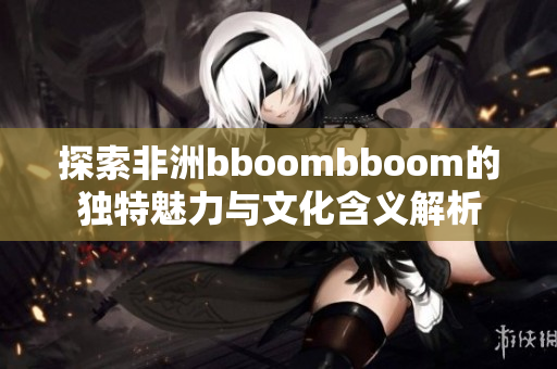 探索非洲bboombboom的独特魅力与文化含义解析