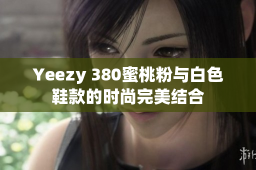 Yeezy 380蜜桃粉与白色鞋款的时尚完美结合