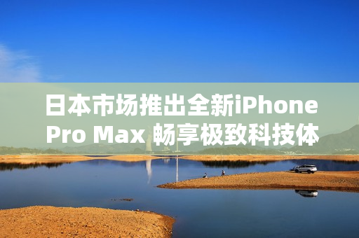 日本市场推出全新iPhone Pro Max 畅享极致科技体验