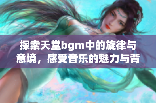 探索天堂bgm中的旋律与意境，感受音乐的魅力与背景的美丽