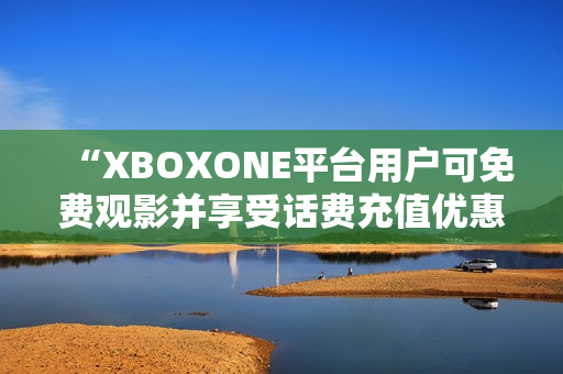 “XBOXONE平台用户可免费观影并享受话费充值优惠”