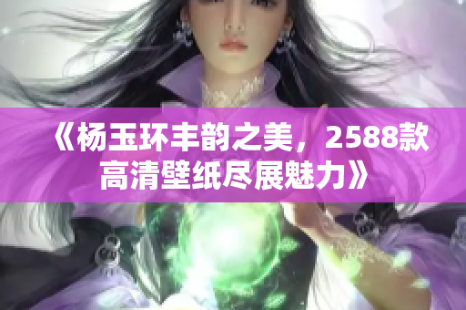 《杨玉环丰韵之美，2588款高清壁纸尽展魅力》