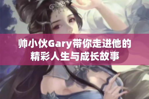 帅小伙Gary带你走进他的精彩人生与成长故事