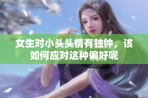 女生对小头头情有独钟，该如何应对这种偏好呢