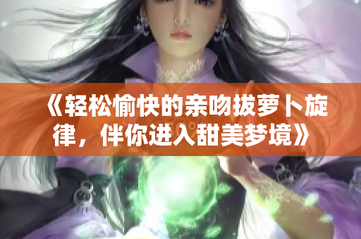 《轻松愉快的亲吻拔萝卜旋律，伴你进入甜美梦境》