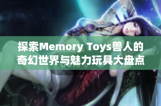 探索Memory Toys兽人的奇幻世界与魅力玩具大盘点