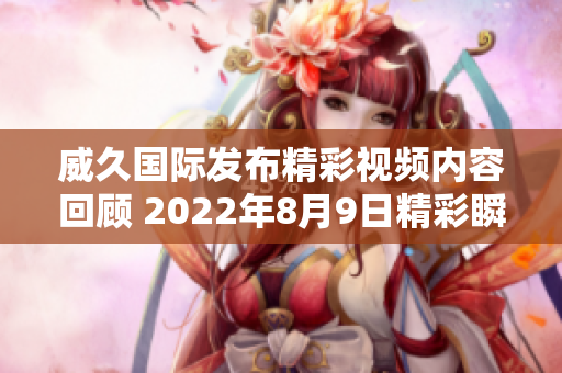 威久国际发布精彩视频内容回顾 2022年8月9日精彩瞬间集锦