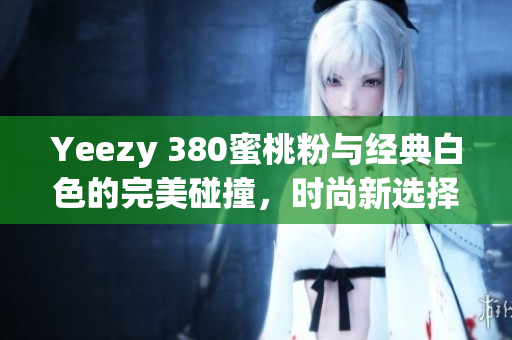 Yeezy 380蜜桃粉与经典白色的完美碰撞，时尚新选择