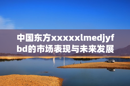 中国东方xxxxxlmedjyfbd的市场表现与未来发展分析