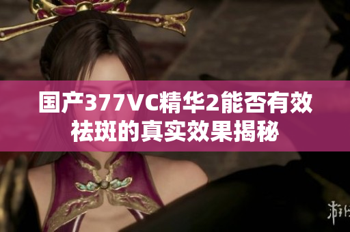 国产377VC精华2能否有效祛斑的真实效果揭秘