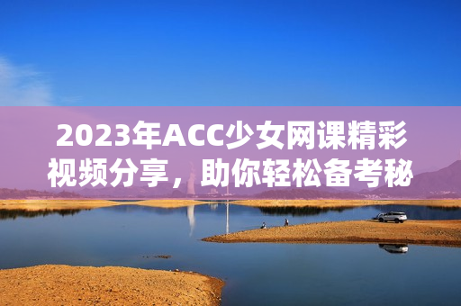 2023年ACC少女网课精彩视频分享，助你轻松备考秘诀揭秘