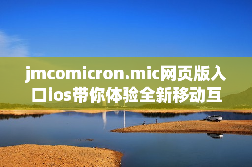 jmcomicron.mic网页版入口ios带你体验全新移动互联网乐趣